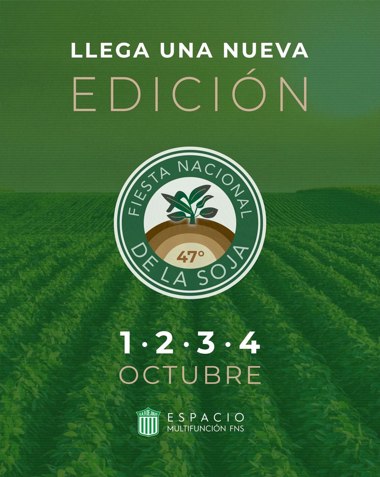 Un campo de cultivo verde con líneas diagonales sirve de fondo para un cartel promocional de color verde oliva. En la parte superior, se lee el texto en letras blancas mayúsculas: "LLEGA UNA NUEVA EDICIÓN".En el centro del afiche, se destaca un logotipo circular de color verde oscuro y blanco con la inscripción "FIESTA NACIONAL DE LA SOJA" y la leyenda "47°" en el medio, justo debajo de una ilustración que muestra un brote de soja creciendo de la tierra.Debajo del emblema, se especifican las fechas del evento con números grandes separados por puntos: "1 • 2 • 3 • 4 OCTUBRE". En la base de la imagen, se visualiza el escudo del Club Atlético 9 de Julio junto al texto: "ESPACIO MULTIFUNCIÓN FNS".